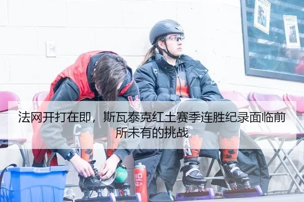 法网开打在即，斯瓦泰克红土赛季连胜纪录面临前所未有的挑战